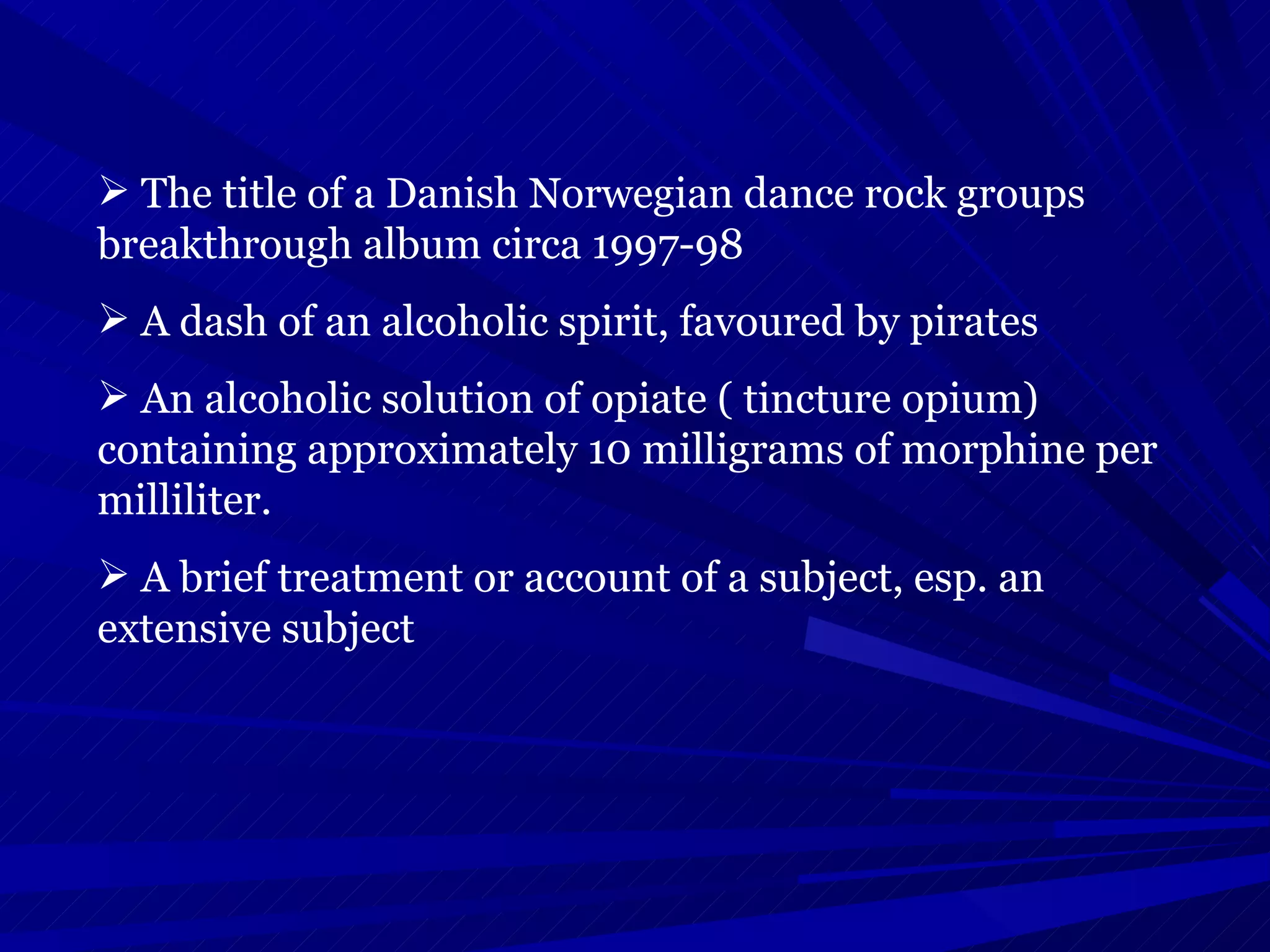 The title of a Danish Norwegian dance rock groups breakthrough album circa 1997-98 A dash of an alcoholic spirit, favoured by pirates  An alcoholic solution of opiate ( tincture opium) containing approximately 10 milligrams of morphine per milliliter. A brief treatment or account of a subject, esp. an extensive subject  