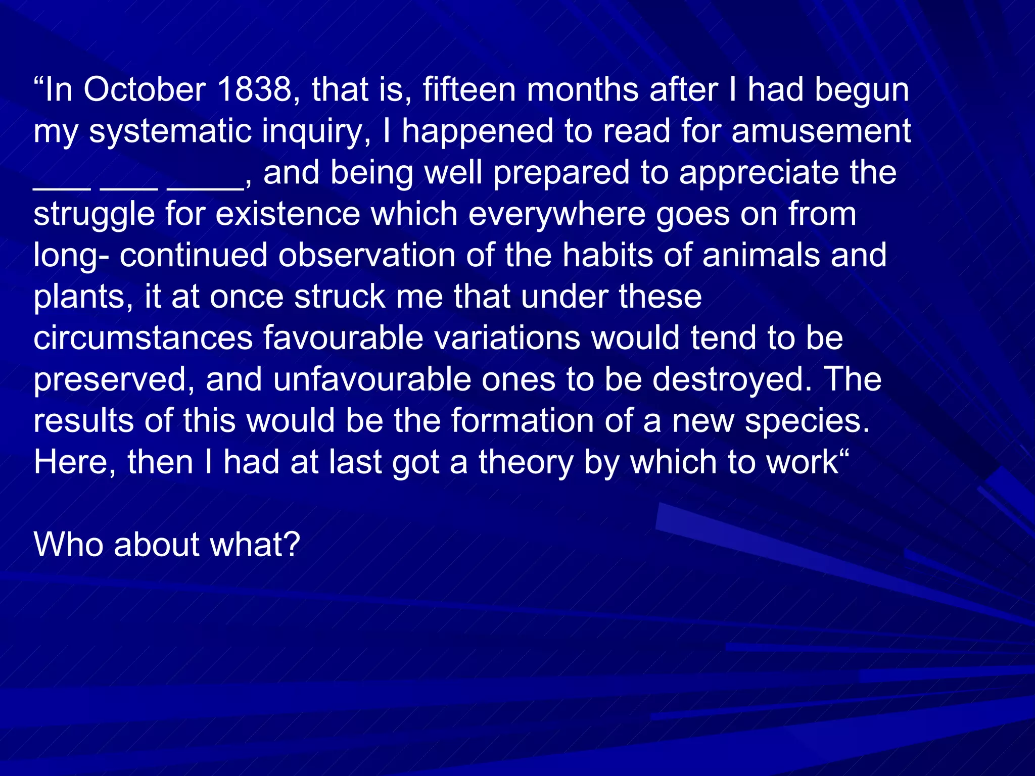“ In October 1838, that is, fifteen months after I had begun my systematic inquiry, I happened to read for amusement ___ ___ ____, and being well prepared to appreciate the struggle for existence which everywhere goes on from long- continued observation of the habits of animals and plants, it at once struck me that under these circumstances favourable variations would tend to be preserved, and unfavourable ones to be destroyed. The results of this would be the formation of a new species. Here, then I had at last got a theory by which to work“ Who about what? 