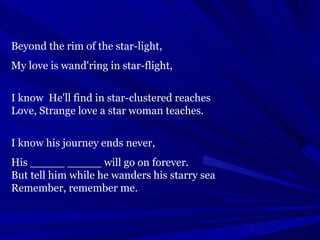 Beyond the rim of the star-light, My love is wand'ring in star-flight, I know  He'll find in star-clustered reaches Love, Strange love a star woman teaches. I know his journey ends never,  His _____ _____ will go on forever. But tell him while he wanders his starry sea Remember, remember me. 