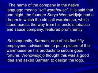 The name of the company in the native language means “ salt warehouse”.  It is said that one night, the founder Surya Wono...