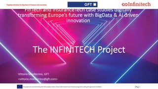1This project has received funding from the European Union’s horizon 2020 research and innovation programme under grant agreement no 856632
Flagship initiative for Big Data in Finance and Insurance
FinTech and InsuranceTech case studies digitally
transforming Europe’s future with BigData & AI driven
innovation
Vittorio Monferrino, GFT
<vittorio.monferrino@gft.com>
The INFINITECH Project
 