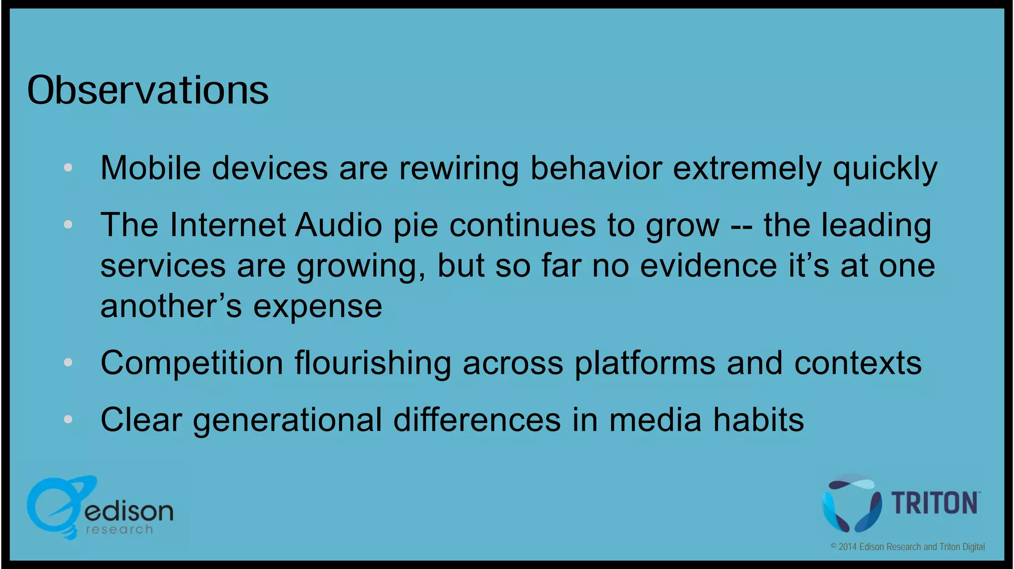 Observations
• Mobile devices are rewiring behavior extremely quickly
• The Internet Audio pie continues to grow -- the leading
services are growing, but so far no evidence it’s at one
another’s expense
• Competition flourishing across platforms and contexts
• Clear generational differences in media habits

© 2014 Edison Research and Triton Digital

 