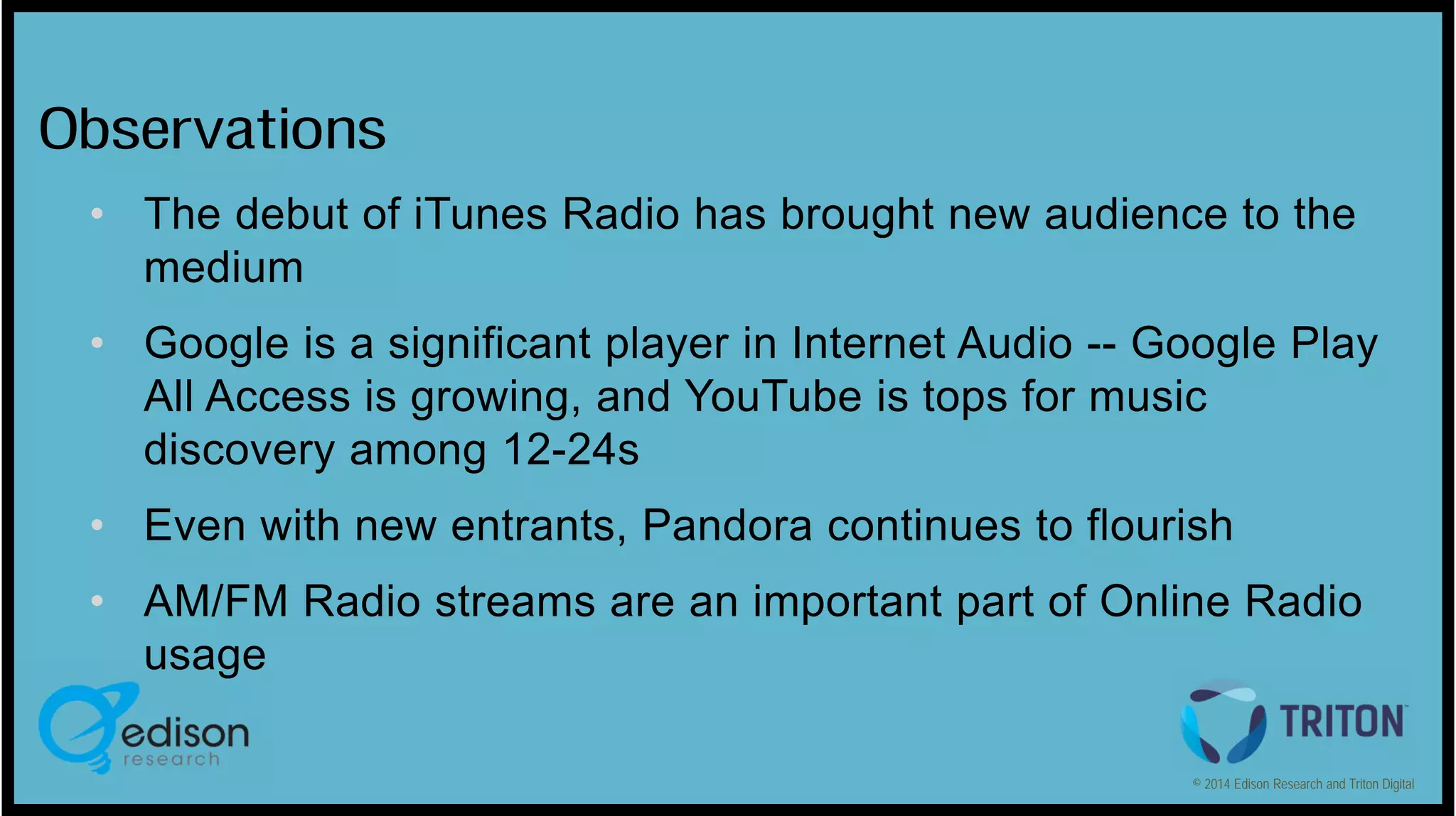 Observations
• The debut of iTunes Radio has brought new audience to the
medium
• Google is a significant player in Internet Audio -- Google Play
All Access is growing, and YouTube is tops for music
discovery among 12-24s
• Even with new entrants, Pandora continues to flourish
• AM/FM Radio streams are an important part of Online Radio
usage
© 2014 Edison Research and Triton Digital

 