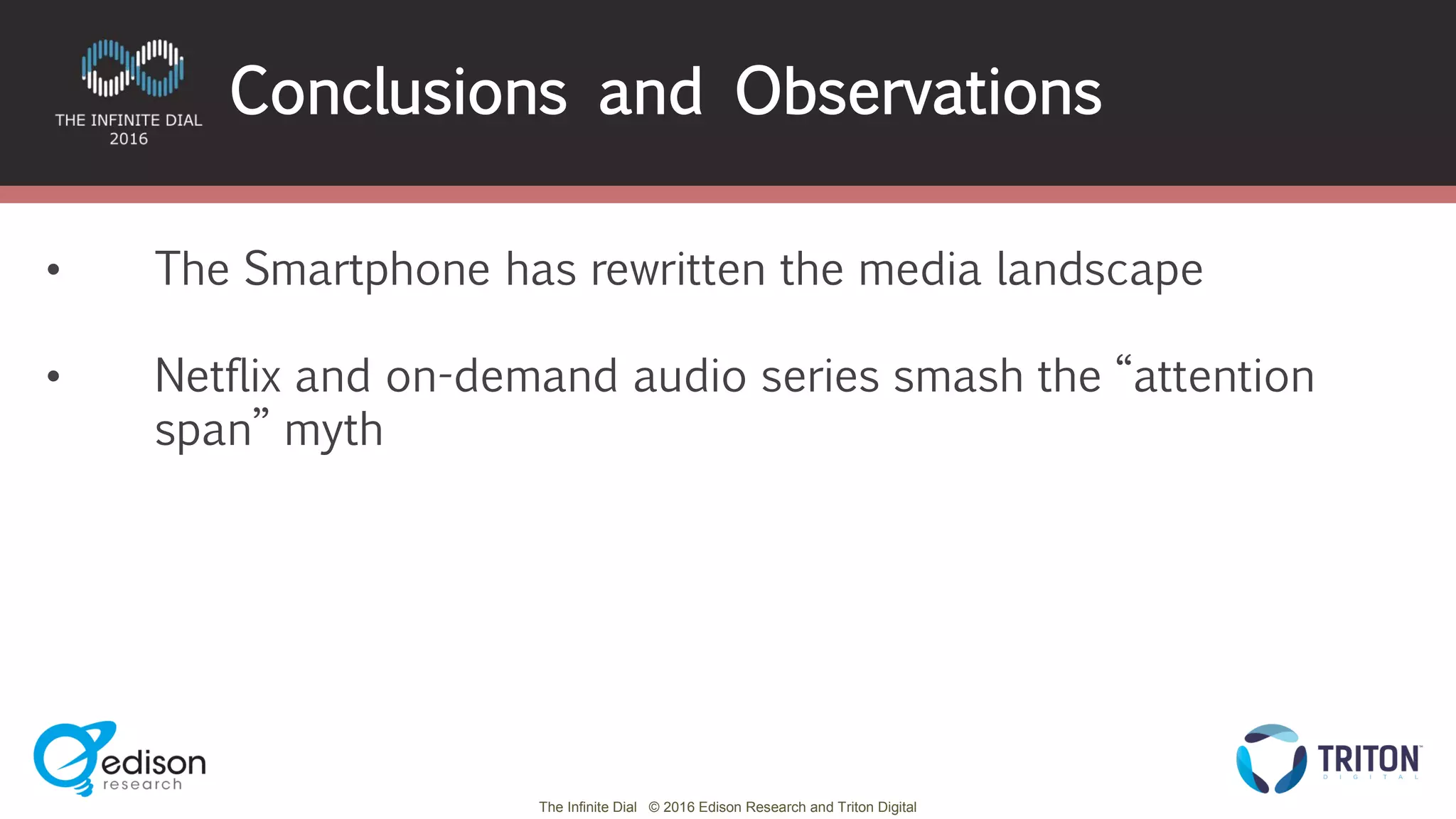The Infinite Dial © 2016 Edison Research and Triton Digital
Conclusions and Observations
• The Smartphone has rewritten the media landscape
• Netflix and on-demand audio series smash the “attention
span” myth
 
