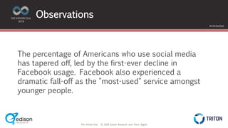 The Infinite Dial © 2018 Edison Research and Triton Digital
THE INFINITE DIAL
2018
#InfiniteDial
Observations
The percentage of Americans who use social media
has tapered off, led by the first-ever decline in
Facebook usage. Facebook also experienced a
dramatic fall-off as the "most-used" service amongst
younger people.
 