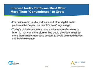 Internet Audio Platforms Must Offer
More Than "Convenience" to Grow


» For online radio, audio podcasts and other digital audio
  platforms the “impact on people’s lives” lags usage
» Today’s digital consumers have a wide range of choices to
  listen to music and therefore online audio providers must do
  more than simply repurpose content to avoid commoditization
  and build relevance




                               Page 84                © 2010 Arbitron Inc./Edison Research
 