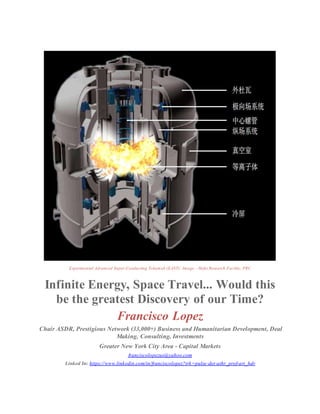 Experimental Advanced Super-Conducting Tokamak (EAST): Image - Hefei Research Facility, PRC
Infinite Energy, Space Travel... Would this
be the greatest Discovery of our Time?
Francisco Lopez
Chair ASDR, Prestigious Network (33,000+) Business and Humanitarian Development, Deal
Making, Consulting, Investments
Greater New York City Area - Capital Markets
franciscolopezus@yahoo.com
Linked In: https://www.linkedin.com/in/franciscolopez?trk=pulse-det-athr_prof-art_hdr
 