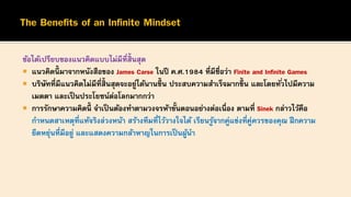 ข้อได้เปรียบของแนวคิดแบบไม่มีที่สิ้นสุด
 แนวคิดนี้ มาจากหนังสือของ James Carse ในปี ค.ศ.1984 ที่มีชื่อว่า Finite and Infinite Games
 บริษัทที่มีแนวคิดไม่มีที่สิ้นสุดจะอยู่ได้นานขึ้ น ประสบความสาเร็จมากขึ้ น และโดยทั่วไปมีความ
เมตตา และเป็นประโยชน์ต่อโลกมากกว่า
 การรักษาความคิดนี้ จาเป็ นต้องทาตามวงจรห้าขั้นตอนอย่างต่อเนื่อง ตามที่ Sinek กล่าวไว้คือ
กาหนดสาเหตุที่แท้จริงล่วงหน้า สร้างทีมที่ไว้วางใจได้ เรียนรู้จากคู่แข่งที่คู่ควรของคุณ ฝึกความ
ยืดหยุ่นที่มีอยู่ และแสดงความกล้าหาญในการเป็นผู้นา
 