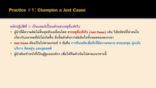 หลักปฏิบัติที่ 1: เป็ นแชมป์ เปี้ ยนด้วยสาเหตุที่แท้จริง
 ผู้นาที่มีความคิดไม่สิ้นสุดขับเคลื่อนโดย สาเหตุที่แท้จริง (Just Cause) เช่น วิสัยทัศน์ที่น่าสนใจ
เกี่ยวกับอนาคตที่ยังไม่เกิดขึ้ น สิ่งนี้ ผลักดันการตัดสินใจทั้งหมดของพวกเขา
 Just Cause ต้องเป็นไปตามเกณฑ์ 5 ข้อคือ การยืนหยัดเพื่อสิ่งที่มีความหมาย ครอบคลุม มุ่งเน้น
บริการ ยืดหยุ่น และอุดมคติ
 ผู้นาต้องทาหน้าที่เป็ นผู้ดูแลองค์กร เพื่อให้ทีมดาเนินไปตามแนวทางนี้
 
