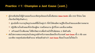  ผู้ประพันธ์ขอให้ผู้อ่านยอมรับแนวคิดทุนนิยมฉบับดั้งเดิมของ Adam Smith เมื่อ 200 ปีก่อน โดย
เรียกร้องให้ธุรกิจต่างๆ
▪ มุ่งเน้นที่การบรรลุวัตถุประสงค์ที่ยิ่งใหญ่กว่า ที่ทาให้คนมีความรู้สึกเป็ นเจ้าของและมีความหมาย
▪ ปฏิบัติงานในลักษณะที่ปกป้องผู้คน รวมถึงคนงาน ผู้บริโภค และสิ่งแวดล้อม
▪ สร้างผลกาไรเพียงพอ ให้มีทรัพยากรเพื่อทาหน้าที่รับผิดชอบ 2 ข้อข้างต้น
 ต่อไปตรวจสอบบทสรุปฉบับสมบูรณ์สาหรับรายละเอียดเกี่ยวกับเกณฑ์ Just Cause ทั้ง 5 ข้อ และ
แนวคิด/กลยุทธ์แต่ละข้อด้านบน พร้อมตัวอย่างว่า Just Cause คืออะไรและไม่ใช่อะไร
 