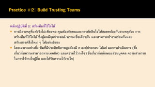 หลักปฏิบัติที่ 2: สร้างทีมที่ไว้ใจได้
 การมีสาเหตุที่แท้จริงไม่เพียงพอ คุณต้องจัดคนและการตัดสินใจให้สอดคล้องกับสาเหตุด้วย การ
สร้างทีมที่ไว้ใจได้ ซึ่งผู้คนมีจุดประสงค์/ความเชื่อเดียวกัน และสามารถทางานร่วมกันและ
สร้างสรรค์สิ่งใหม่ ๆ ได้อย่างอิสระ
 โดยเฉพาะอย่างยิ่ง ทีมที่มีประสิทธิภาพสูงต้องมี 2 องค์ประกอบ ได้แก่ ผลการดาเนินการ (ซึ่ง
เกี่ยวกับความสามารถทางเทคนิค) และความไว้วางใจ (ซึ่งเกี่ยวกับลักษณะส่วนบุคคล ความสามารถ
ในการไว้วางใจผู้อื่น และได้รับความไว้วางใจ)
 