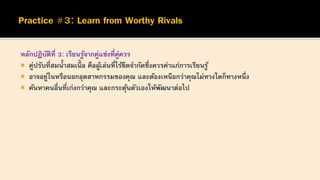 หลักปฏิบัติที่ 3: เรียนรู้จากคู่แข่งที่คู่ควร
 คู่ปรับที่สมน้าสมเนื้ อ คือผู้เล่นที่ไร้ขีดจากัดซึ่งควรค่าแก่การเรียนรู้
 อาจอยู่ในหรือนอกอุตสาหกรรมของคุณ และต้องเหนือกว่าคุณไม่ทางใดก็ทางหนึ่ง
 ค้นหาคนอื่นที่เก่งกว่าคุณ และกระตุ้นตัวเองให้พัฒนาต่อไป
 