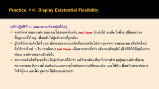หลักปฏิบัติที่ 4: แสดงความยืดหยุ่นที่มีอยู่
 หากทิศทางขององค์กรของคุณไม่สอดคล้องกับ Just Cause อีกต่อไป จงเต็มใจที่จะเปลี่ยนแปลง
พื้นฐานครั้งใหญ่ เพื่อกลับไปสู่เส้นทางที่ถูกต้อง
 ผู้นาที่มีความคิดไม่สิ้นสุด มักจะมองหาแนวคิดที่นอกเหนือไปจากอุตสาหกรรมของตน เพื่อคิดใหม่
ถึงวิธีการใหม่ ๆ ในการพัฒนา Just Cause เมื่อพวกเขาเชื่อว่า เส้นทางปัจจุบันไม่ใช่วิธีที่ดีที่สุดในการ
พัฒนาองค์กรของตนอีกต่อไป
 พวกเขาเต็มใจที่จะเปลี่ยนไปสู่เส้นทางที่ดีกว่า แม้ว่าจะต้องเสี่ยงกับการดารงอยู่ขององค์กรก็ตาม
พวกเขายอมรับความไม่แน่นอนและความใหม่ของการเปลี่ยนแปลง และใช้มันเพื่อสร้างแรงบันดาล
ใจให้ผู้คน และฟื้ นฟูความใฝ่ ฝันของพวกเขา
 