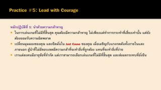 หลักปฏิบัติที่ 5: นาด้วยความกล้าหาญ
 ในการเล่นเกมที่ไม่มีที่สิ้นสุด คุณต้องมีความกล้าหาญ ไม่เพียงแต่ทาการกระทาที่เสี่ยงเท่านั้น แต่ยัง
ต้องยอมรับความผิดพลาด
 เปลี่ยนมุมมองของคุณ และยึดมั่นใน Just Cause ของคุณ เมื่อเผชิญกับแรงกดดันทั้งภายในและ
ภายนอก ผู้นาที่ไม่มีขอบเขตมีความกล้าที่จะทาสิ่งที่ถูกต้อง แทนที่จะทาสิ่งที่ง่าย
 เราแต่ละคนมีอายุขัยที่จากัด แต่เราสามารถเลือกเล่นเกมที่ไม่มีที่สิ้นสุด และส่งผลกระทบที่ยั่งยืน
 