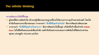 ความคิดแบบไม่มีที่สิ้นสุด
 ผู้เล่นที่มีความคิดจากัด มักจะปฏิบัติตามมาตรฐานที่ช่วยให้พวกเขาบรรลุเป้าหมายส่วนตัว โดยไม่
คานึงถึงผลกระทบที่อาจตามมา การถามว่า "สิ่งที่ดีที่สุดสาหรับฉัน" คือการคิดอย่างมีขอบเขต
 การถามว่า "สิ่งที่ดีที่สุดสาหรับพวกเรา" คือการคิดอย่างไม่สิ้นสุด บริษัทที่สร้างขึ้ นสาหรับ Infinite
Game ไม่ได้คิดถึงตนเองแต่เพียงลาพัง แต่คานึงถึงผลกระทบของการตัดสินใจที่มีต่อประชาชน
ชุมชน เศรษฐกิจ ประเทศ และโลก
 