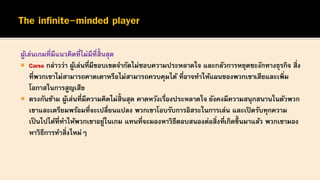 ผู้เล่นเกมที่มีแนวคิดที่ไม่มีที่สิ้นสุด
 Carse กล่าวว่า ผู้เล่นที่มีขอบเขตจากัดไม่ชอบความประหลาดใจ และกลัวการหยุดชะงักทางธุรกิจ สิ่ง
ที่พวกเขาไม่สามารถคาดเดาหรือไม่สามารถควบคุมได้ ที่อาจทาให้แผนของพวกเขาเสียและเพิ่ม
โอกาสในการสูญเสีย
 ตรงกันข้าม ผู้เล่นที่มีความคิดไม่สิ้นสุด คาดหวังเรื่องประหลาดใจ ยังคงมีความสนุกสนานในตัวพวก
เขาและเตรียมพร้อมที่จะเปลี่ยนแปลง พวกเขาโอบรับการอิสระในการเล่น และเปิดรับทุกความ
เป็นไปได้ที่ทาให้พวกเขาอยู่ในเกม แทนที่จะมองหาวิธีตอบสนองต่อสิ่งที่เกิดขึ้ นมาแล้ว พวกเขามอง
หาวิธีการทาสิ่งใหม่ๆ
 