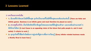 3 บทเรียนจากหนังสือ
 1. มีเกมที่จากัดและไม่มีที่สิ้นสุด ธุรกิจเป็ นเกมที่ไม่มีที่สิ้นสุดและต้องเล่นเช่นนี้ (There are finite and
infinite games. Business is an infinite game and must therefore be played as such.)
 2. สาเหตุที่แท้จริง เป็นวิสัยทัศน์ที่น่าดึงดูดใจของอนาคตที่ดึงผู้คนเข้ามา และจะต้องผ่านเกณฑ์ 5
ข้อจึงจะได้ผล (A Just Cause is an appealing vision of the future that pulls people in, and it must
satisfy 5 criteria to work.)
 3. ทุกธุรกิจที่ไร้ขีดจากัดต้องการคู่แข่งที่คู่ควรเพื่อการเรียนรู้ (Every infinite-minded business needs
a Worthy Rival to learn from.)
 