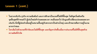  ในทางกลับกัน ธุรกิจ ความสัมพันธ์ และการศึกษาเป็ นเกมที่ไม่มีที่สิ้นสุด ไม่มีจุดเริ่มต้นหรือ
จุดสิ้นสุดที่กาหนดไว้ ผู้เล่นใหม่เข้าร่วมตลอดเวลา คนอื่นออกไป มีกฎแต่ก็เปลี่ยนแปลงตลอดเวลา
เช่นกัน สิ่งที่ผู้เล่นทาเมื่ออยู่ในสนามขึ้ นอยู่กับพวกเขาเป็ นส่วนใหญ่ และเป้าหมายคือการอยู่ในเกม
มากกว่าชนะ
 โลกเต็มไปด้วยเกมที่จากัดและไม่มีที่สิ้นสุด และปัญหาเกิดขึ้ นเมื่อเราเล่นเกมที่ไม่มีที่สิ้นสุดด้วย
ความคิดที่จากัด
 