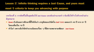 บทเรียนที่ 2: การคิดที่ไม่สิ้นสุดต้องใช้ Just Cause และต้องผ่านเกณฑ์ 5 ข้อเพื่อให้ก้าวไปข้างหน้าอย่าง
มีจุดหมาย
 Sinek อ้างอิงผลการศึกษาที่ชี้ ให้เห็นว่า อายุขัยของบริษัทใน S&P 500 ลดลงกว่า 40 ปี จาก 61 ปี
โดยเฉลี่ยเป็น 18 ปี
 ทาไม? เพราะมีบริษัทจานวนน้อยลงเรื่อย ๆ ที่มีความพยายามพัฒนา Just Cause
 