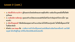  3. ต้องมีใจรักงานบริการ ผู้รับผลประโยชน์หลักของสาเหตุที่แท้จริง จะต้องเป็นบุคคลอื่นที่ไม่ใช่ตัว
ธุรกิจเอง
 4. จะต้องมีความยืดหยุ่น คุณจะสร้างรถไฟแทนรถยนต์หรือไม่ถ้าโลกกาลังมุ่งหน้าไปทางนั้น? คุณ
ควรทา!
 5. ต้องเป็นอุดมคติ วิสัยทัศน์ของคุณควรสร้างแรงบันดาลใจให้กับคนรุ่นหลัง ไม่ใช่สิ่งที่คุณจะทาได้
ในสัปดาห์หน้า
 ตัวอย่าง Just Cause คือ เราต้องการสร้างโลกที่ทุกคนอ่านหนังสืออย่างน้อยวันละหนึ่งหน้า และไม่มี
มนุษย์ เด็กหรือผู้ใหญ่ กลัวที่จะเปิดหนังสือเล่มใดเล่มหนึ่ง
 