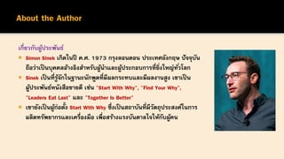 เกี่ยวกับผู้ประพันธ์
 Simon Sinek เกิดในปี ค.ศ. 1973 กรุงลอนดอน ประเทศอังกฤษ ปัจจุบัน
ถือว่าเป็นบุคคลอ้างอิงสาหรับผู้นาและผู้ประกอบการที่ยิ่งใหญ่ทั่วโลก
 Sinek เป็นที่รู้จักในฐานะนักพูดที่มีผลกระทบและมีผลงานสูง เขาเป็น
ผู้ประพันธ์หนังสือขายดี เช่น "Start With Why", "Find Your Why",
"Leaders Eat Last" และ "Together Is Better"
 เขายังเป็ นผู้ก่อตั้ง Start With Why ซึ่งเป็นสถาบันที่มีวัตถุประสงค์ในการ
ผลิตทรัพยากรและเครื่องมือ เพื่อสร้างแรงบันดาลใจให้กับผู้คน
 