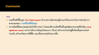 สรุป
 เกมที่ไม่มีที่สิ้นสุด (The infinite game) สารวจทางเลือกของผู้นาและให้แนวทางในการดาเนินการ
ตามแผนของ "เกมที่ไม่มีที่สิ้นสุด"
 ความคิดที่มีขอบเขตมุ่งเน้นไปที่การชนะ ในขณะที่ความคิดที่ไม่สิ้นสุดพัฒนาสาเหตุที่สาคัญ (more
significant cause) มากกว่าตัวเราหรือธุรกิจของเรา เป็นการทางานร่วมกับผู้อื่นโดยมีจุดประสงค์
ร่วมกัน สร้างทรัพยากรที่ดีขึ้ น และเอื้ออาทรต่อโลกมากขึ้ น
 