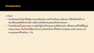 เกริ่นนา
 สาหรับคนส่วนใหญ่ ชีวิตคือการชนะหรือแพ้ ความสาเร็จหรือความล้มเหลว วิธีคิดที่จากัดนี้ อาจ
ขับเคลื่อนผลลัพธ์ในระยะสั้น แต่มีแนวโน้มที่จะส่งผลตรงข้ามในระยะยาว
 ในหนังสือเล่มนี้ Simon Sinek กระตุ้นให้ผู้อ่านใช้กรอบความคิดที่แตกต่าง เพื่อเล่นเกมที่ไม่มีที่สิ้นสุด
(Infinite Game) ซึ่งเป็นไปได้ที่จะสร้างความเป็นจริงใหม่ ที่ให้บริการแก่บุคคล องค์กร ชุมชน และ
มวลมนุษยชาติไปพร้อม ๆ กัน
 