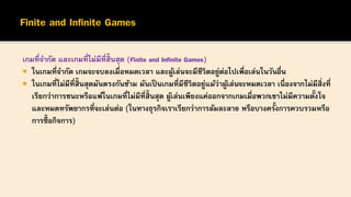 เกมที่จากัด และเกมที่ไม่มีที่สิ้นสุด (Finite and Infinite Games)
 ในเกมที่จากัด เกมจะจบลงเมื่อหมดเวลา และผู้เล่นจะมีชีวิตอยู่ต่อไปเพื่อเล่นในวันอื่น
 ในเกมที่ไม่มีที่สิ้นสุดมันตรงกันข้าม มันเป็ นเกมที่มีชีวิตอยู่แม้ว่าผู้เล่นจะหมดเวลา เนื่องจากไม่มีสิ่งที่
เรียกว่าการชนะหรือแพ้ในเกมที่ไม่มีที่สิ้นสุด ผู้เล่นเพียงแค่ออกจากเกมเมื่อพวกเขาไม่มีความตั้งใจ
และหมดทรัพยากรที่จะเล่นต่อ (ในทางธุรกิจเราเรียกว่าการล้มละลาย หรือบางครั้งการควบรวมหรือ
การซื้ อกิจการ)
 