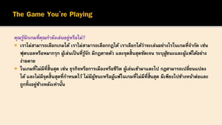 คุณรู้จักเกมที่คุณกาลังเล่นอยู่หรือไม่?
 เราไม่สามารถเลือกเกมได้ เราไม่สามารถเลือกกฎได้ เราเลือกได้ว่าจะเล่นอย่างไรในเกมที่จากัด เช่น
ฟุตบอลหรือหมากรุก ผู้เล่นเป็ นที่รู้จัก มีกฎตายตัว และจุดสิ้นสุดชัดเจน ระบุผู้ชนะและผู้แพ้ได้อย่าง
ง่ายดาย
 ในเกมที่ไม่มีที่สิ้นสุด เช่น ธุรกิจหรือการเมืองหรือชีวิต ผู้เล่นเข้ามาและไป กฎสามารถเปลี่ยนแปลง
ได้ และไม่มีจุดสิ้นสุดที่กาหนดไว้ ไม่มีผู้ชนะหรือผู้แพ้ในเกมที่ไม่มีที่สิ้นสุด มีเพียงไปข้างหน้าต่อและ
ถูกทิ้งอยู่ข้างหลังเท่านั้น
 