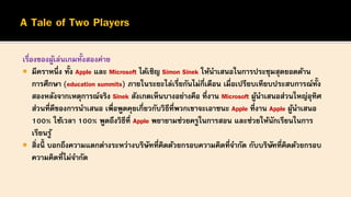 เรื่องของผู้เล่นเกมทั้งสองค่าย
 มีคราหนึ่ง ทั้ง Apple และ Microsoft ได้เชิญ Simon Sinek ให้นาเสนอในการประชุมสุดยอดด้าน
การศึกษา (education summits) ภายในระยะไล่เรี่ยกันไม่กี่เดือน เมื่อเปรียบเทียบประสบการณ์ทั้ง
สองหลังจากเหตุการณ์จริง Sinek สังเกตเห็นบางอย่างคือ ที่งาน Microsoft ผู้นาเสนอส่วนใหญ่อุทิศ
ส่วนที่ดีของการนาเสนอ เพื่อพูดคุยเกี่ยวกับวิธีที่พวกเขาจะเอาชนะ Apple ที่งาน Apple ผู้นาเสนอ
100% ใช้เวลา 100% พูดถึงวิธีที่ Apple พยายามช่วยครูในการสอน และช่วยให้นักเรียนในการ
เรียนรู้
 สิ่งนี้ บอกถึงความแตกต่างระหว่างบริษัทที่คิดด้วยกรอบความคิดที่จากัด กับบริษัทที่คิดด้วยกรอบ
ความคิดที่ไม่จากัด
 