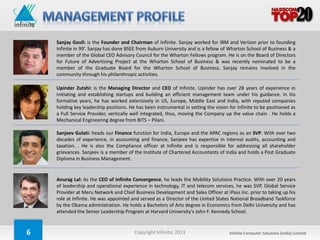 Sanjay Govil: is the Founder and Chairman of Infinite. Sanjay worked for IBM and Verizon prior to founding
    Infinite in 99’. Sanjay has done BSEE from Auburn University and is a fellow of Wharton School of Business & a
    member of the Global CEO Advisory Council for the Wharton Fellows program. He is on the Board of Directors
    for Future of Advertising Project at the Wharton School of Business & was recently nominated to be a
    member of the Graduate Board for the Wharton School of Business. Sanjay remains involved in the
    community through his philanthropic activities.

    Upinder Zutshi: is the Managing Director and CEO of Infinite. Upinder has over 28 years of experience in
    initiating and establishing startups and building an efficient management team under his guidance. In his
    formative years, he has worked extensively in US, Europe, Middle East and India, with reputed companies
    holding key leadership positions. He has been instrumental in setting the vision for Infinite to be positioned as
    a Full Service Provider, vertically well integrated, thus, moving the Company up the value chain . He holds a
    Mechanical Engineering degree from BITS – Pilani.

    Sanjeev Gulati: heads our Finance function for India, Europe and the APAC regions as an SVP. With over two
    decades of experience, in accounting and finance, Sanjeev has expertise in internal audits, accounting and
    taxation. . He is also the Compliance officer at Infinite and is responsible for addressing all shareholder
    grievances. Sanjeev is a member of the Institute of Chartered Accountants of India and holds a Post Graduate
    Diploma in Business Management.


    Anurag Lal: As the CEO of Infinite Convergence, he leads the Mobility Solutions Practice. With over 20 years
    of leadership and operational experience in technology, IT and telecom services, he was SVP, Global Service
    Provider at Meru Network and Chief Business Development and Sales Officer at iPass Inc. prior to taking up his
    role at Infinite. He was appointed and served as a Director of the United States National Broadband Taskforce
    by the Obama administration. He holds a Bachelors of Arts degree in Economics from Delhi University and has
    attended the Senior Leadership Program at Harvard University’s John F. Kennedy School.



6                                       Copyright Infinite; 2013                     Infinite Computer Solutions (India) Limited
 
