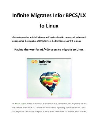 Infinite Migrates Infor BPCS/LX 
to Linux 
Infinite Corporation, a global Software and Services Provider, announced today that it 
has completed the migration of BPCS/LX from the IBM I Series (AS/400) to Linux. 
Paving the way for AS/400 users to migrate to Linux 
Mr Bruce Acacio (CEO) announced that Infinite has completed the migration of the 
ERP system named BPCS/LX from the IBM iSeries operating environment to Linux. 
This migration was fairly complex in that there were over six million lines of RPG, 
 