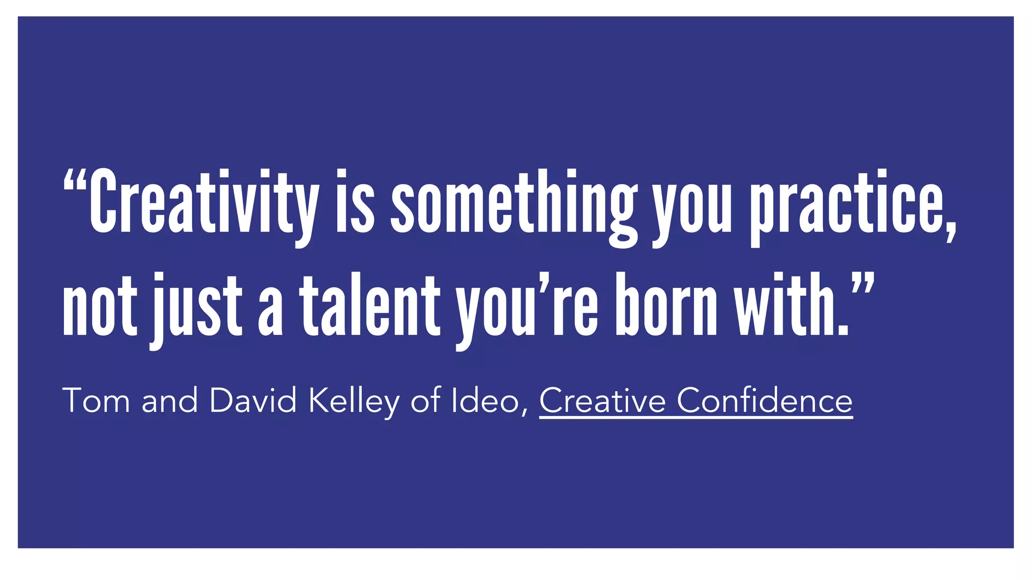 “Creativity is something you practice, 
not just a talent you’re born with.” 
Tom and David Kelley of Ideo, Creative Confidence 
 
