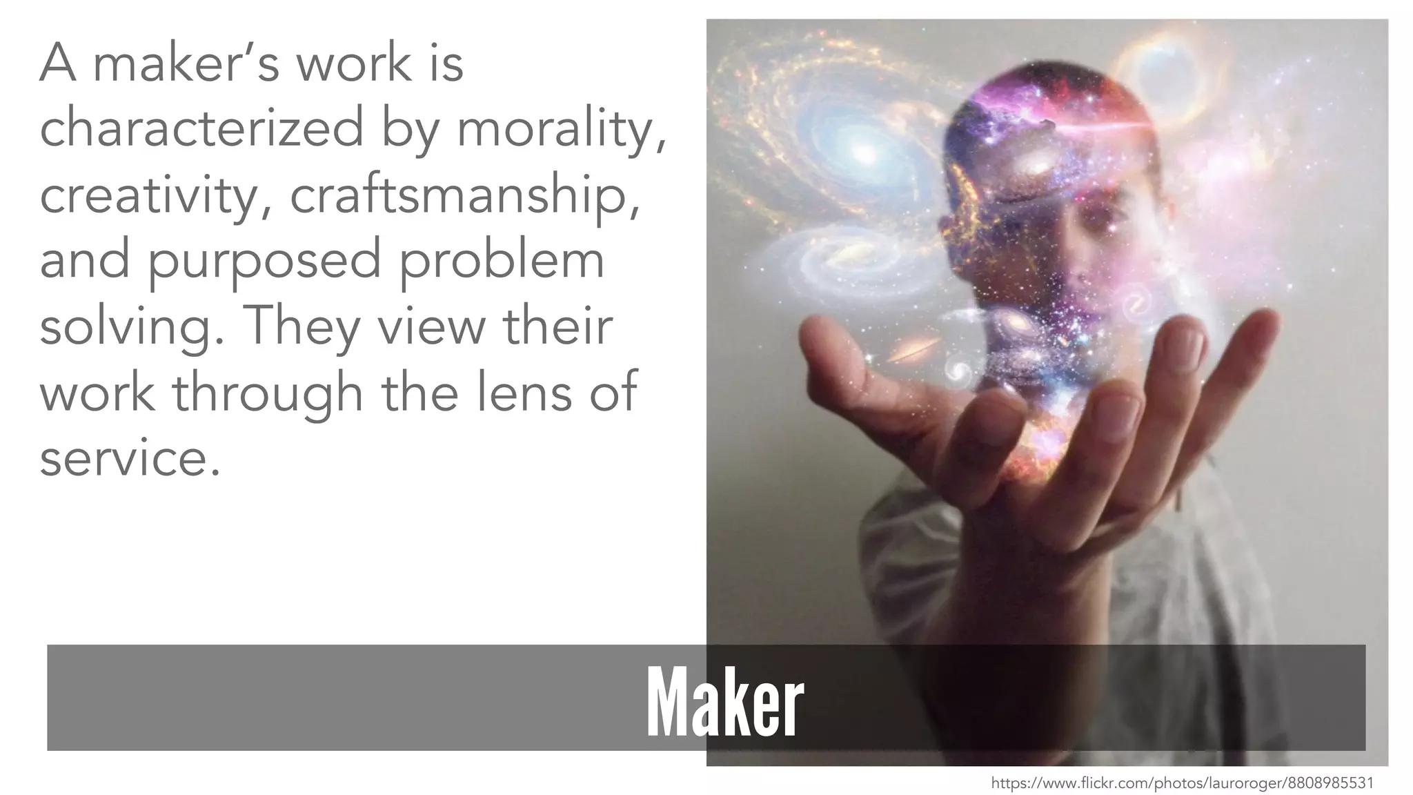A maker’s work is 
characterized by morality, 
creativity, craftsmanship, 
and purposed problem 
solving. They view their 
work through the lens of 
service. 
Maker 
https://www.flickr.com/photos/lauroroger/8808985531 
 