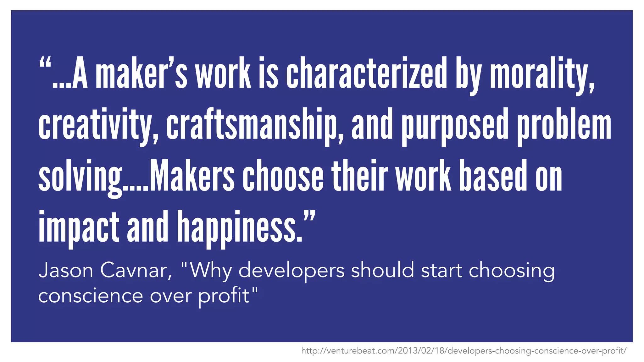 “…A maker’s work is characterized by morality, 
creativity, craftsmanship, and purposed problem 
solving….Makers choose their work based on 
impact and happiness.” 
Jason Cavnar, "Why developers should start choosing 
conscience over profit" 
http://venturebeat.com/2013/02/18/developers-choosing-conscience-over-profit/ 
 