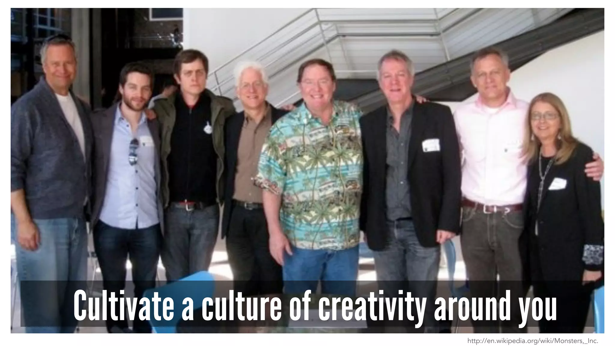 Cultivate a culture of creativity around you 
http://en.wikipedia.org/wiki/Monsters,_Inc. 
 