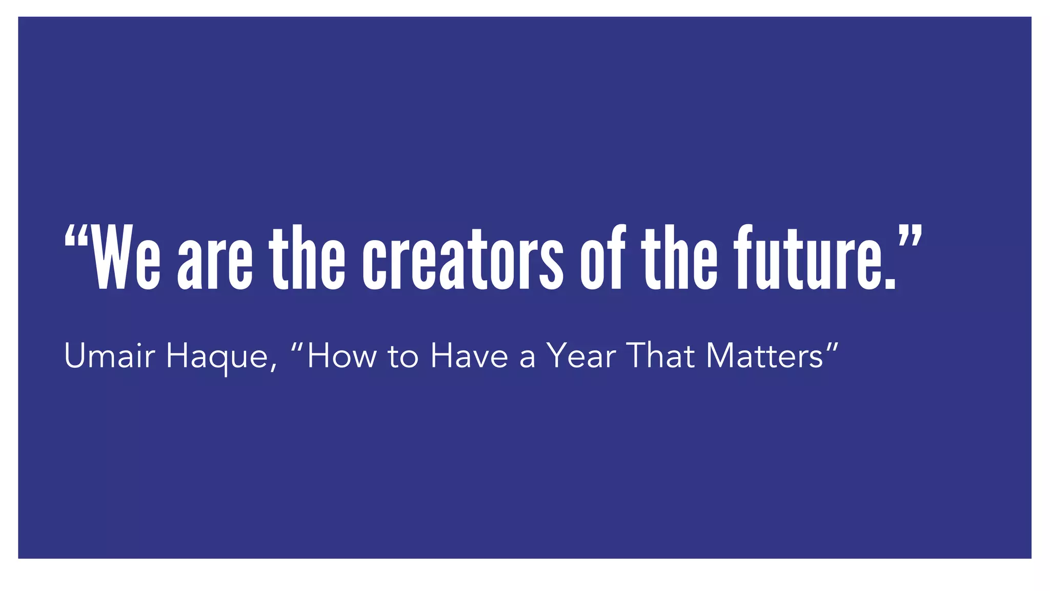 “We are the creators of the future.” 
Umair Haque, “How to Have a Year That Matters” 
 