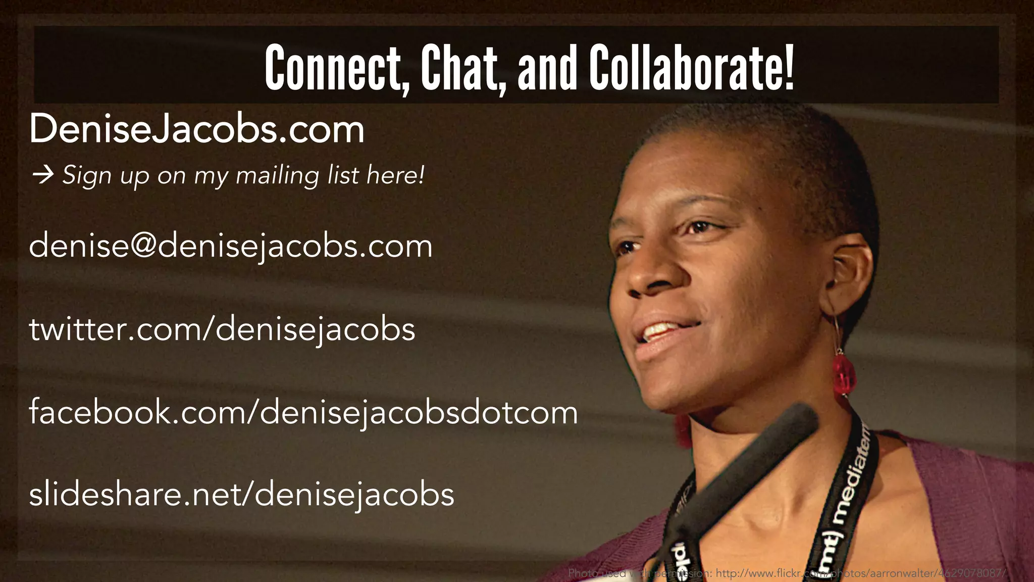 Connect, Chat, and Collaborate! 
DeniseJacobs.com 
 Sign up on my mailing list here! 
denise@denisejacobs.com 
twitter.com/denisejacobs 
facebook.com/denisejacobsdotcom 
slideshare.net/denisejacobs 
Photo used with permission: http://www.flickr.com/photos/aarronwalter/4629078087/ 
 
