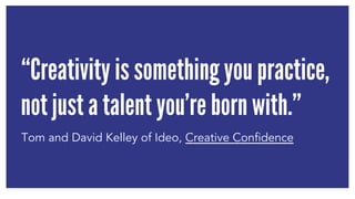 “Creativity is something you practice, 
not just a talent you’re born with.” 
Tom and David Kelley of Ideo, Creative Confidence 
 