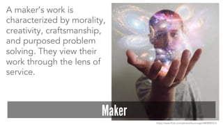 A maker’s work is 
characterized by morality, 
creativity, craftsmanship, 
and purposed problem 
solving. They view their 
work through the lens of 
service. 
Maker 
https://www.flickr.com/photos/lauroroger/8808985531 
 
