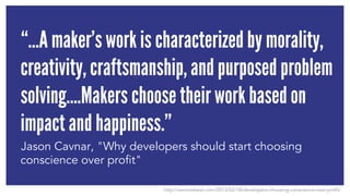 “…A maker’s work is characterized by morality, 
creativity, craftsmanship, and purposed problem 
solving….Makers choose their work based on 
impact and happiness.” 
Jason Cavnar, "Why developers should start choosing 
conscience over profit" 
http://venturebeat.com/2013/02/18/developers-choosing-conscience-over-profit/ 
 