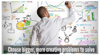 Choose bigger, more creative problems to solve 
 