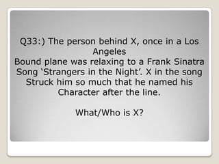 Q33:) The person behind X, once in a Los
                 Angeles
Bound plane was relaxing to a Frank Sinatra
Song ‗Strangers in the Night‘. X in the song
  Struck him so much that he named his
         Character after the line.

              What/Who is X?
 