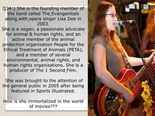 Q34:) She is the founding member of
   the band called The Evangenitals
  along with opera singer Lisa Dee in
                 2003.
She is a vegan, a passionate advocate
  for animal & human rights, and an
     active member of the animal
protection organization People for the
 Ethical Treatment of Animals (PETA),
       and a member of several
  environmental, animal rights, and
 human rights organizations. She is a
    producer of The 1 Second Film.

 She was brought to the attention of
the general public in 2005 after being
    featured in Sports Illustrated.

How is she immortalized in the world
            of movies???
 