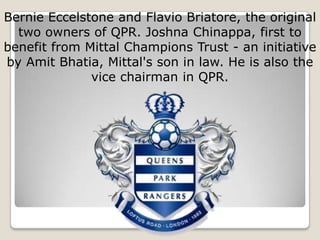 Bernie Eccelstone and Flavio Briatore, the original
  two owners of QPR. Joshna Chinappa, first to
benefit from Mittal Champions Trust - an initiative
by Amit Bhatia, Mittal's son in law. He is also the
              vice chairman in QPR.
 
