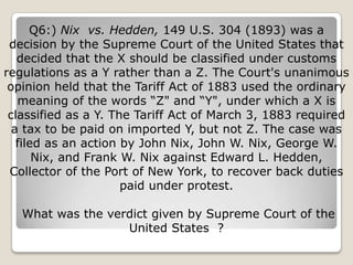 Q6:) Nix vs. Hedden, 149 U.S. 304 (1893) was a
 decision by the Supreme Court of the United States that
   decided that the X should be classified under customs
regulations as a Y rather than a Z. The Court's unanimous
 opinion held that the Tariff Act of 1883 used the ordinary
   meaning of the words ―Z" and ―Y", under which a X is
 classified as a Y. The Tariff Act of March 3, 1883 required
  a tax to be paid on imported Y, but not Z. The case was
   filed as an action by John Nix, John W. Nix, George W.
       Nix, and Frank W. Nix against Edward L. Hedden,
 Collector of the Port of New York, to recover back duties
                      paid under protest.

   What was the verdict given by Supreme Court of the
                   United States ?
 