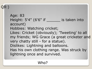 Q8:)

       Age: 83
       Height: 5'4" (6'6" if ______ is taken into
       account)
       Hobbies: Watching cricket;
       Likes: Cricket (obviously); 'Tweeting' to all
       my friends; WG Grace (a great cricketer and
       very chatty still - for a statue).
       Dislikes: Lightning and balloons.
       Has his own clothing range. Was struck by
       lightning once and survived.

                      Who?
 