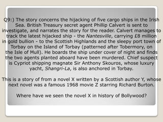 Q9:) The story concerns the hijacking of five cargo ships in the Irish
       Sea. British Treasury secret agent Phillip Calvert is sent to
investigate, and narrates the story for the reader. Calvert manages to
   track the latest hijacked ship - the Nantesville, carrying £8 million
in gold bullion - to the Scottish Highlands and the sleepy port town of
     Torbay on the Island of Torbay (patterned after Tobermory, on
  the Isle of Mull). He boards the ship under cover of night and finds
  the two agents planted aboard have been murdered. Chief suspect
    is Cypriot shipping magnate Sir Anthony Skouros, whose luxury
              yacht, Shangri-La, is also anchored in Torbay.

This is a story of from a novel X written by a Scottish author Y, whose
   next novel was a famous 1968 movie Z starring Richard Burton.

      Where have we seen the novel X in history of Bollywood?
 