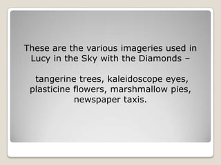 These are the various imageries used in
 Lucy in the Sky with the Diamonds –

  tangerine trees, kaleidoscope eyes,
 plasticine flowers, marshmallow pies,
            newspaper taxis.
 