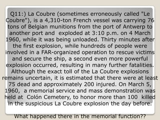 Q11:) La Coubre (sometimes erroneously called "Le
 Coubre"), is a 4,310-ton French vessel was carrying 76
  tons of Belgian munitions from the port of Antwerp to
   another port and exploded at 3:10 p.m. on 4 March
 1960, while it was being unloaded. Thirty minutes after
    the first explosion, while hundreds of people were
 involved in a FAR-organized operation to rescue victims
    and secure the ship, a second even more powerful
 explosion occurred, resulting in many further fatalities.
    Although the exact toll of the La Coubre explosions
remains uncertain, it is estimated that there were at least
  75 dead and approximately 200 injured. On March 5,
 1960, a memorial service and mass demonstration was
 held at Colón Cemetery, to honor more than 100 killed
  in the suspicious La Coubre explosion the day before.

    What happened there in the memorial function??
 